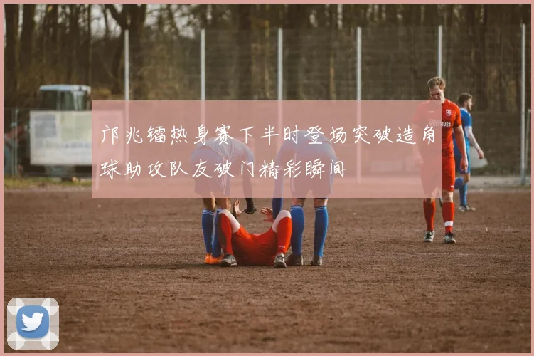 邝兆镭热身赛下半时登场突破造角球助攻队友破门精彩瞬间
