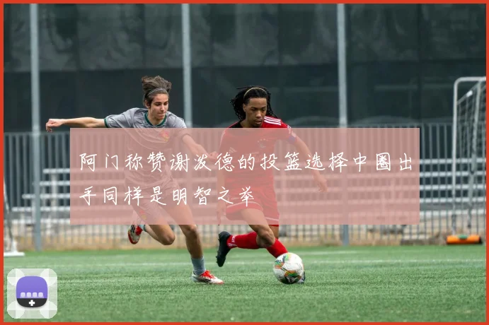 阿门称赞谢泼德的投篮选择中圈出手同样是明智之举