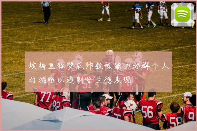 埃梅里称赞瓜帅教练能力超群个人对抗难以遏制哈兰德表现