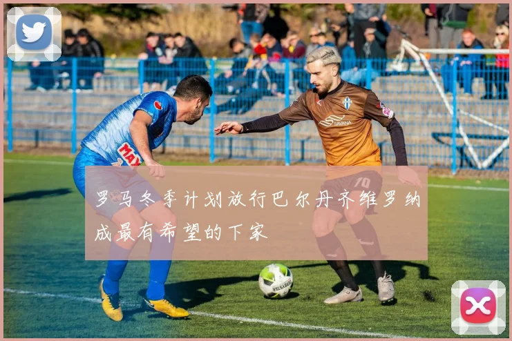 罗马冬季计划放行巴尔丹齐维罗纳成最有希望的下家