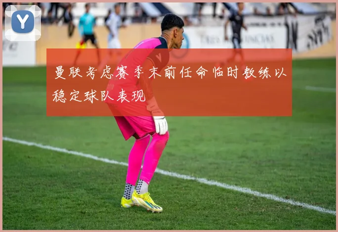 曼联考虑赛季末前任命临时教练以稳定球队表现