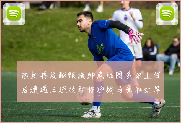 热刺再度酝酿换帅危机图多尔上任后遭遇三连败即将迎战马竞和红军