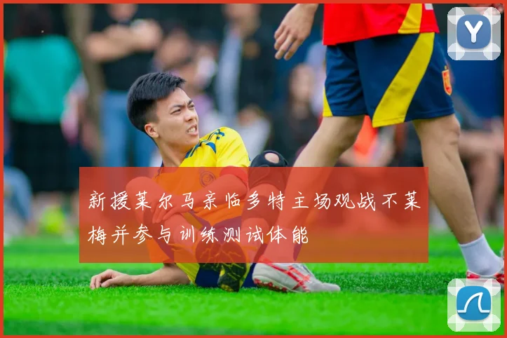 新援莱尔马亲临多特主场观战不莱梅并参与训练测试体能