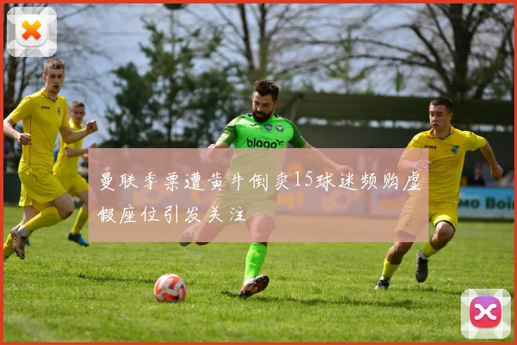 曼联季票遭黄牛倒卖15球迷频购虚假座位引发关注