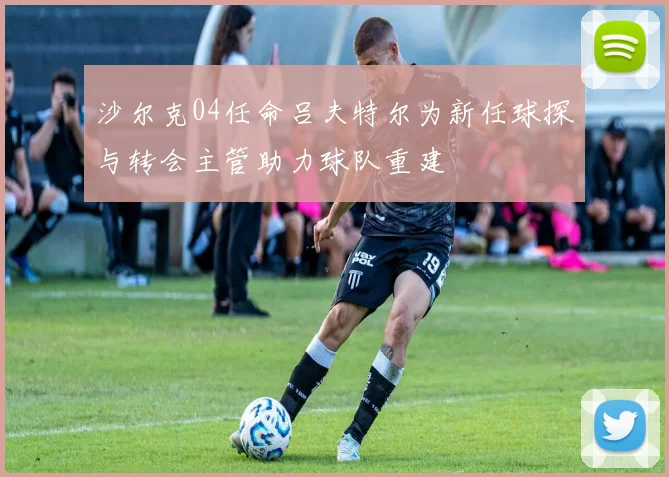 沙尔克04任命吕夫特尔为新任球探与转会主管助力球队重建