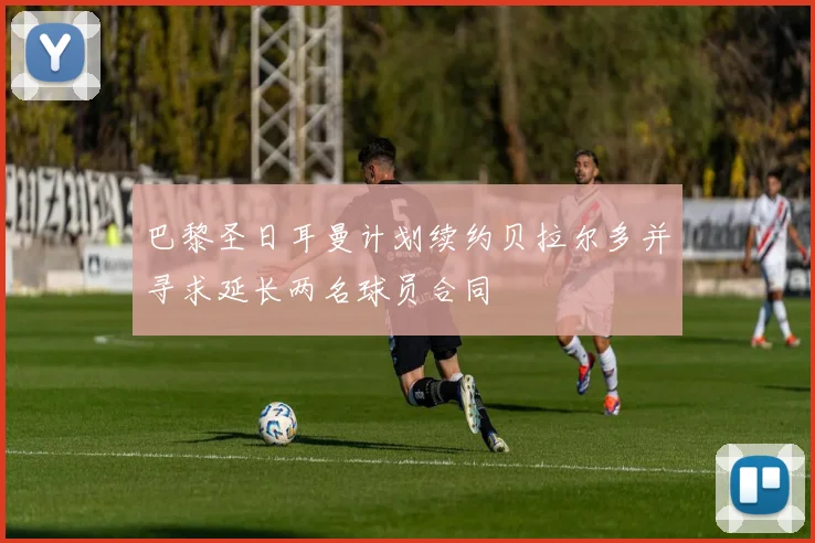 巴黎圣日耳曼计划续约贝拉尔多并寻求延长两名球员合同