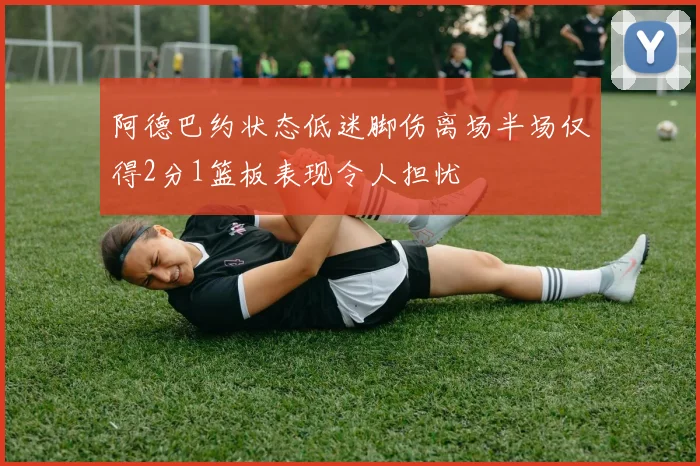 阿德巴约状态低迷脚伤离场半场仅得2分1篮板表现令人担忧