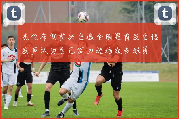 杰伦布朗首次当选全明星首发自信发声认为自己实力超越众多球员