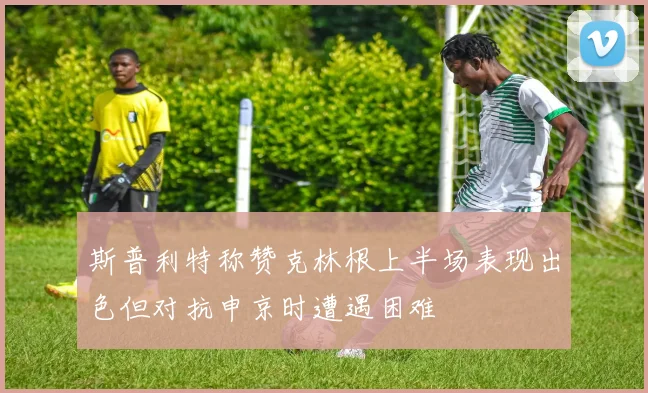 斯普利特称赞克林根上半场表现出色但对抗申京时遭遇困难