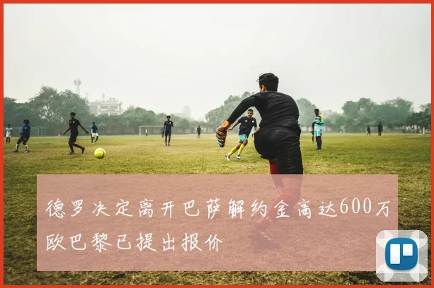 德罗决定离开巴萨解约金高达600万欧巴黎已提出报价