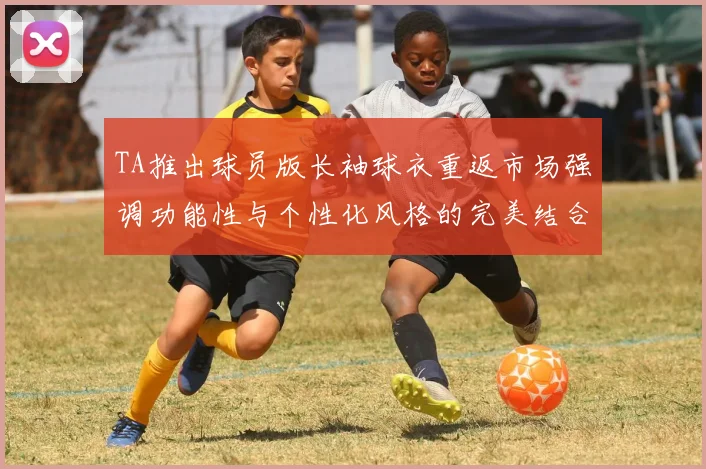 TA推出球员版长袖球衣重返市场强调功能性与个性化风格的完美结合