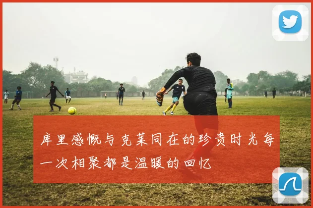 库里感慨与克莱同在的珍贵时光每一次相聚都是温暖的回忆