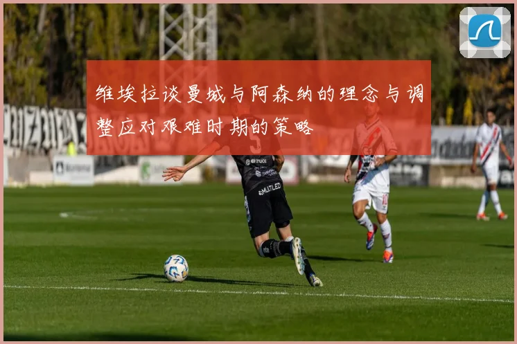 维埃拉谈曼城与阿森纳的理念与调整应对艰难时期的策略
