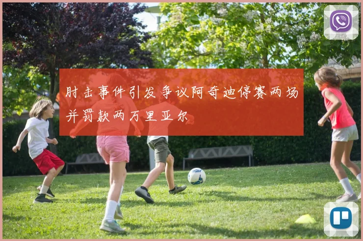 肘击事件引发争议阿奇迪停赛两场并罚款两万里亚尔