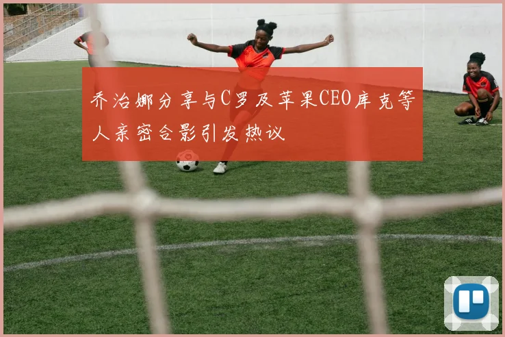 乔治娜分享与C罗及苹果CEO库克等人亲密合影引发热议