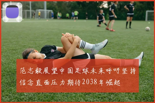 范志毅展望中国足球未来呼吁坚持信念直面压力期待2038年崛起