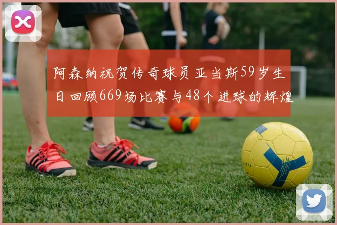 阿森纳祝贺传奇球员亚当斯59岁生日回顾669场比赛与48个进球的辉煌历程