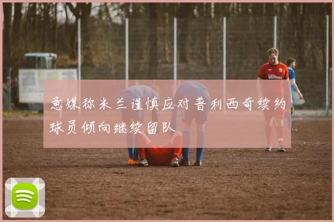 意媒称米兰谨慎应对普利西奇续约球员倾向继续留队