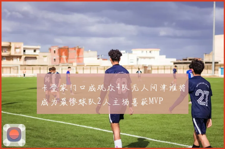 卡登家门口成观众4队无人问津谁将成为最惨球队2人主场喜获MVP