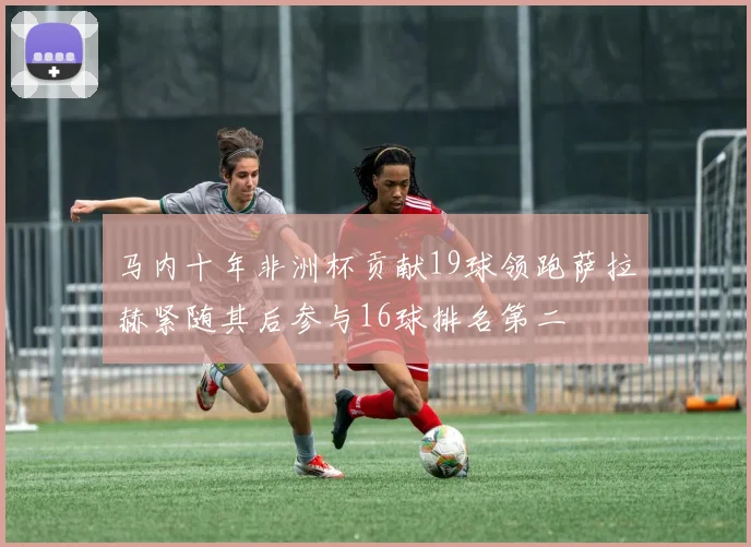 马内十年非洲杯贡献19球领跑萨拉赫紧随其后参与16球排名第二