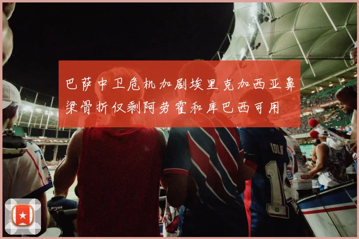 巴萨中卫危机加剧埃里克加西亚鼻梁骨折仅剩阿劳霍和库巴西可用