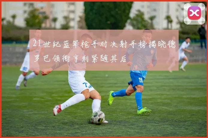 21世纪蓝军枪手对决射手榜揭晓德罗巴领衔亨利紧随其后
