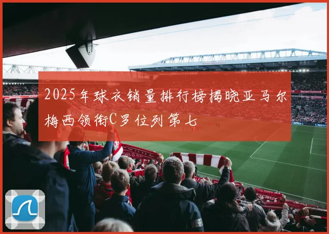 2025年球衣销量排行榜揭晓亚马尔梅西领衔C罗位列第七
