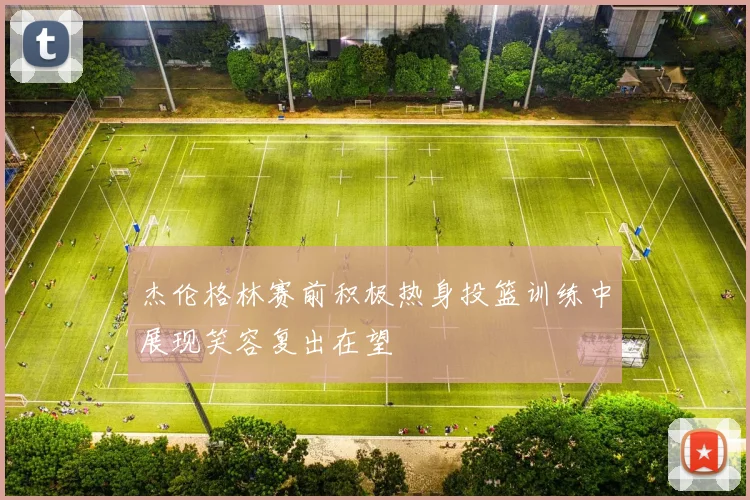杰伦格林赛前积极热身投篮训练中展现笑容复出在望