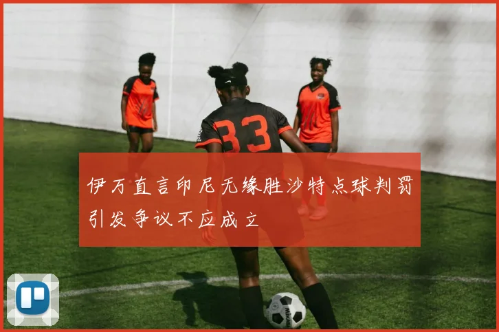 伊万直言印尼无缘胜沙特点球判罚引发争议不应成立