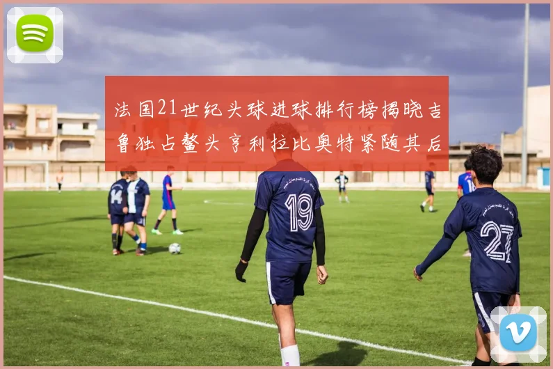 法国21世纪头球进球排行榜揭晓吉鲁独占鳌头亨利拉比奥特紧随其后