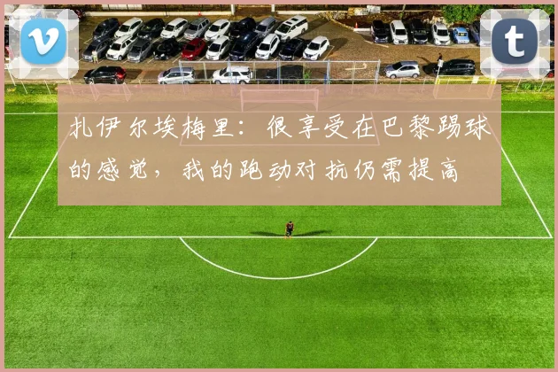 扎伊尔埃梅里：很享受在巴黎踢球的感觉，我的跑动对抗仍需提高