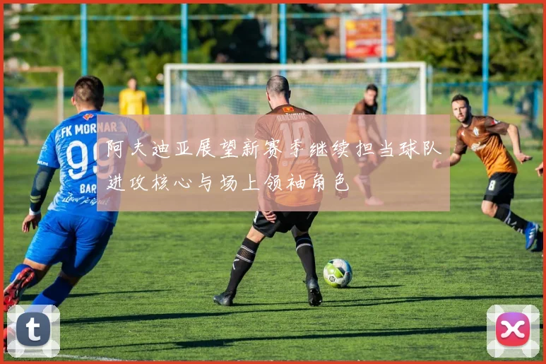 阿夫迪亚展望新赛季继续担当球队进攻核心与场上领袖角色