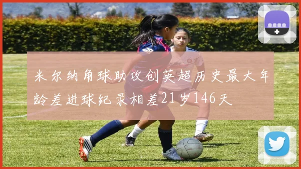 米尔纳角球助攻创英超历史最大年龄差进球纪录相差21岁146天