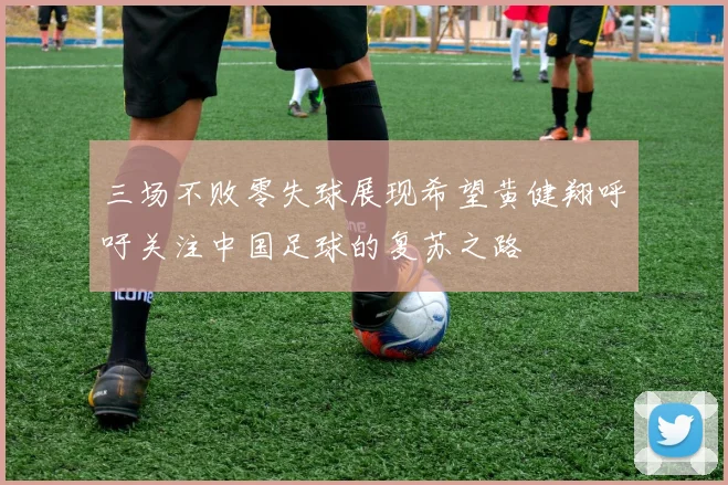 三场不败零失球展现希望黄健翔呼吁关注中国足球的复苏之路