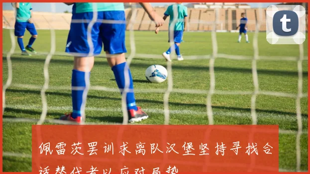佩雷茨罢训求离队汉堡坚持寻找合适替代者以应对局势